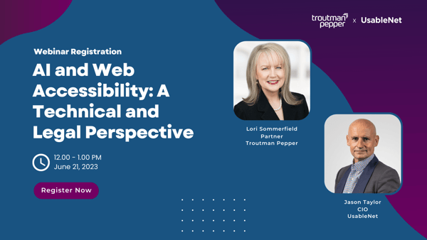Register for our webinar AI and Web Accessibility: A Technival and legal perspective featuring Troutman Pepper's Lori Sommerfield and UsableNet CIO Jason Taylor. The webinar is June 21st 2023 from 12:00 - 1:00pm ET