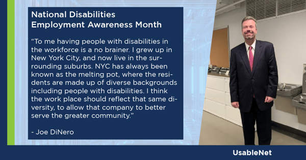 Joe DiNero, a man with blonde hair is wearing a black suit with a red tie. Joe provides a quote for National Disabilities Employment Awareness Month that reads: "To me having people with disabilities in the workforce is a no-brainer. I grew up in New York City and now live in the surrounding suburbs. NYC has always been known as the melting pot, where the residents are made up of diverse backgrounds including people with disabilities. I think the workplace should reflect that same diversity, to allow that company to better serve the greater community.”