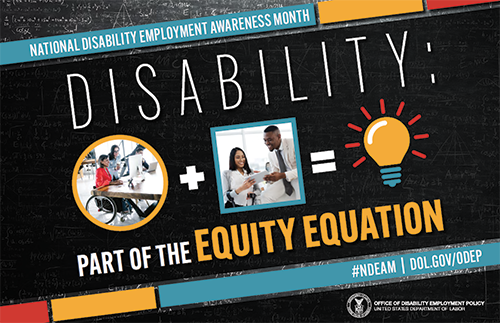 The poster is rectangular in shape with a black-colored chalkboard background overlaid with mathematical equations. In the center of the poster, on a diagonal, is a black rectangle bordered by small teal, yellow and red rectangles. It features the 2022 NDEAM theme, “Disability: Part of the Equity Equation,” along with an equation composed of several graphics: a circular photo of a woman in a wheelchair working at a computer with colleagues, followed by a plus sign, followed by a square image of a woman who uses crutches viewing a document with a colleague, followed by an equal sign, followed by a light bulb icon. Across the top of the rectangle in small, white letters are the words National Disability Employment Awareness Month. Along the bottom in small white letters is the hashtag “NDEAM” followed by ODEP’s website address, https://www.dol.gov/agencies/odep. In the lower right corner in white lettering is the DOL seal followed by the words “Office of Disability Employment Policy United States Department of Labor.”