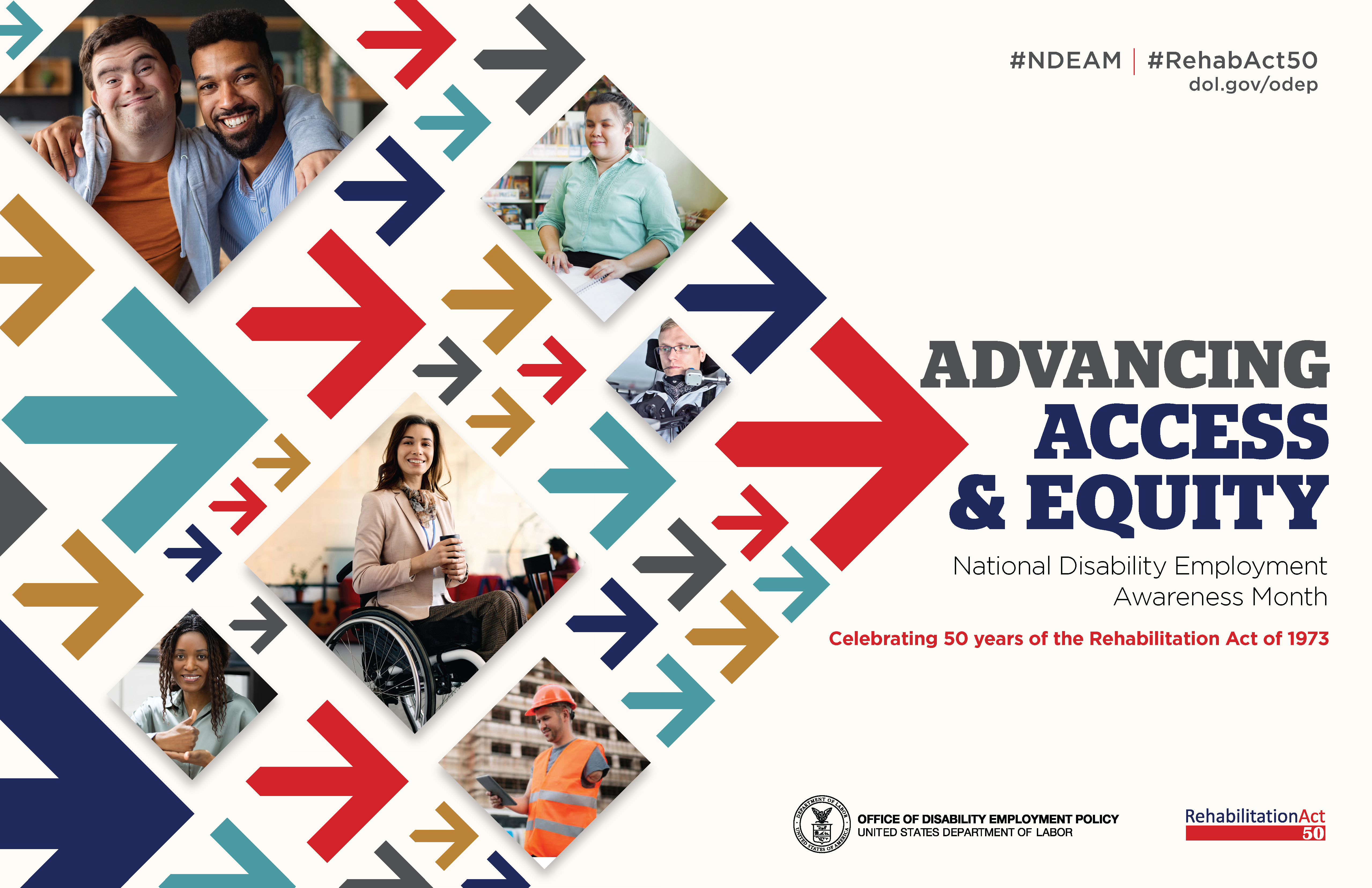 he poster is rectangular in shape with a white background. The words, “Advancing Access & Equity, National Disability Employment Awareness Month, Celebrating 50 years of the Rehabilitation Act of 1973” are placed to the right of a field of red, gray, teal, blue and yellow arrows. Mixed within the arrows are diverse images of people with disabilities in workplace settings. Along the top in small gray letters are the hashtags “NDEAM” and “RehabAct50” followed by the website address, dol.gov/ODEP. In the lower right corner is the DOL seal followed by the words “Office of Disability Employment Policy, United States Department of Labor” as well as the Rehabilitation Act 50 logo.