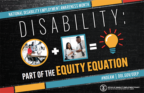 A rectangle poster with a black-colored chalkboard background overlaid with mathematical equations. In the center of the poster, on a diagonal, is a black rectangle bordered by small teal, yellow and red rectangles. It features the 2022 NDEAM theme, “Disability: Part of the Equity Equation,” along with an equation composed of several graphics: a circular photo of a woman in a wheelchair working at a computer with colleagues, followed by a plus sign, followed by a square image of a woman who uses crutches viewing a document with a colleague, followed by an equal sign, followed by a light bulb icon. Across the top of the rectangle in small, white letters are the words National Disability Employment Awareness Month. Along the bottom in small white letters is the hashtag “NDEAM” followed by ODEP’s website address, https://www.dol.gov/agencies/odep. In the lower right corner in white lettering is the DOL seal followed by the words “Office of Disability Employment Policy United States Department of Labor.”